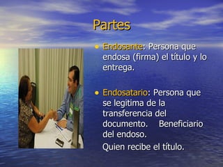 Partes Endosante : Persona que endosa (firma) el título y lo entrega. Endosatario : Persona que se legitima de la transferencia del documento.  Beneficiario del endoso.  Quien recibe el título. 