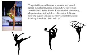 Yevgenia Olegovna Kanaeva is a russian and spanish
retired individual rhythmic gymnast, how was born on
1990 in Omsk, Soviet Union. Known for her consistency,
elegant routines and high level of technical difficulty.
Now she lives in Spain as she received the International
Fair Play Award for "Sport and Life".
 