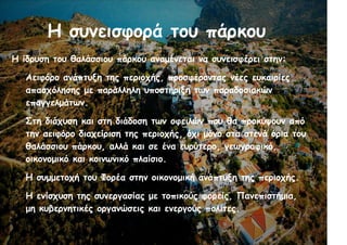 Η συνεισφορά του πάρκου
Η ίδρυση του θαλάσσιου πάρκου αναμένεται να συνεισφέρει στην:
●
Αειφόρο ανάπτυξη της περιοχής, προσφέροντας νέες ευκαιρίες
απασχόλησης με παράλληλη υποστήριξη των παραδοσιακών
επαγγελμάτων.
●
Στη διάχυση και στη διάδοση των οφειλών που θα προκύψουν από
την αειφόρο διαχείριση της περιοχής, όχι μόνο στα στενά όρια του
θαλάσσιου πάρκου, αλλά και σε ένα ευρύτερο, γεωγραφικό,
οικονομικό και κοινωνικό πλαίσιο.
●
Η συμμετοχή του Φορέα στην οικονομική ανάπτυξη της περιοχής.
●
Η ενίσχυση της συνεργασίας με τοπικούς φορείς, Πανεπιστήμια,
μη κυβερνητικές οργανώσεις και ενεργούς πολίτες.
 