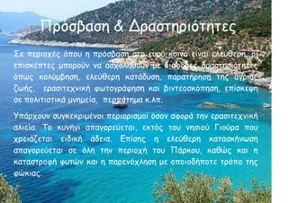 Πρόσβαση & Δραστηριότητες
Σε περιοχές όπου η πρόσβαση στο ευρύ κοινό είναι ελεύθερη, οι
επισκέπτες μπορούν να ασχοληθούν με διάφορες δραστηριότητες
όπως κολύμβηση, ελεύθερη κατάδυση, παρατήρηση της άγριας
ζωής, ερασιτεχνική φωτογράφηση και βιντεοσκόπηση, επίσκεψη
σε πολιτιστικά μνημεία, περπάτημα κ.λπ.
Υπάρχουν συγκεκριμένοι περιορισμοί όσον αφορά την ερασιτεχνική
αλιεία. Το κυνήγι απαγορεύεται, εκτός τoυ νησιού Γιούρα που
χρειάζεται ειδική άδεια. Επίσης η ελεύθερη κατασκήνωση
απαγορεύεται σε όλη την περιοχή του Πάρκου, καθώς και η
καταστροφή φυτών και η παρενόχληση με οποιοδήποτε τρόπο της
φώκιας.
 