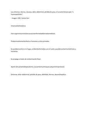 Los síntomas: diarrea, náuseas, dolor abdominal, pérdida de peso, el característicoerupto "a
huevospodridos".

- Imagen: CDC / Janice Carr



Entamoebahistolytica



Este organismounicelularcausaunaenfermedadllamadaamebiasis.



Predominantementeinfecta a humanos y otros primates.



Se puedeencontrar en el agua, ambienteshúmedos y en el suelo y puedencontaminarlasfrutas y
hortalizas.



Se propaga a través de contaminación fecal.



Aparte del parásitodelpaludismo, causamásmuertesquecualquierotroprotozoo.



Síntomas: dolor abdominal, pérdida de peso, debilidad, diarrea, abscesohepático.
 