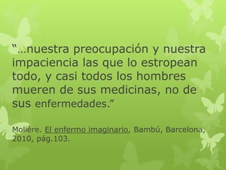 “…nuestra preocupación y nuestra
impaciencia las que lo estropean
todo, y casi todos los hombres
mueren de sus medicinas, no de
sus enfermedades.”
Molière. El enfermo imaginario, Bambú, Barcelona,
2010, pág.103.
 