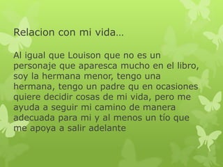 Relacion con mi vida…
Al igual que Louison que no es un
personaje que aparesca mucho en el libro,
soy la hermana menor, tengo una
hermana, tengo un padre qu en ocasiones
quiere decidir cosas de mi vida, pero me
ayuda a seguir mi camino de manera
adecuada para mi y al menos un tío que
me apoya a salir adelante
 