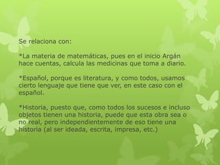 Se relaciona con:
*La materia de matemáticas, pues en el inicio Argán
hace cuentas, calcula las medicinas que toma a diario.
*Español, porque es literatura, y como todos, usamos
cierto lenguaje que tiene que ver, en este caso con el
español.
*Historia, puesto que, como todos los sucesos e incluso
objetos tienen una historia, puede que esta obra sea o
no real, pero independientemente de eso tiene una
historia (al ser ideada, escrita, impresa, etc.)
 