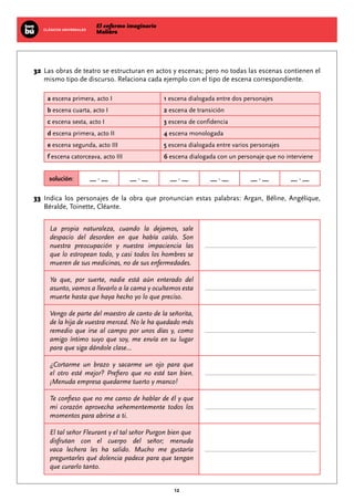 El enfermo imaginario
MolièreCLÁSICOS UNIVERSALES
12
	32	Las obras de teatro se estructuran en actos y escenas; pero no todas las escenas contienen el
mismo tipo de discurso. Relaciona cada ejemplo con el tipo de escena correspondiente.
a escena primera, acto I 1 escena dialogada entre dos personajes
b escena cuarta, acto I 2 escena de transición
c escena sexta, acto I 3 escena de confidencia
d escena primera, acto II 4 escena monologada
e escena segunda, acto III 5 escena dialogada entre varios personajes
f escena catorceava, acto III 6 escena dialogada con un personaje que no interviene
solución: __ - __ __ - __ __ - __ __ - __ __ - __ __ - __
	33	Indica los personajes de la obra que pronuncian estas palabras: Argan, Béline, Angélique,
Béralde, Toinette, Cléante.
La propia naturaleza, cuando la dejamos, sale
despacio del desorden en que había caído. Son
nuestra preocupación y nuestra impaciencia las
que lo estropean todo, y casi todos los hombres se
mueren de sus medicinas, no de sus enfermedades.
Ya que, por suerte, nadie está aún enterado del
asunto, vamos a llevarlo a la cama y ocultemos esta
muerte hasta que haya hecho yo lo que preciso.
Vengo de parte del maestro de canto de la señorita,
de la hija de vuestra merced. No le ha quedado más
remedio que irse al campo por unos días y, como
amigo íntimo suyo que soy, me envía en su lugar
para que siga dándole clase...
¿Cortarme un brazo y sacarme un ojo para que
el otro esté mejor? Prefiero que no esté tan bien.
¡Menuda empresa quedarme tuerto y manco!
Te confieso que no me canso de hablar de él y que
mi corazón aprovecha vehementemente todos los
momentos para abrirse a ti.
El tal señor Fleurant y el tal señor Purgon bien que
disfrutan con el cuerpo del señor; menuda
vaca lechera les ha salido. Mucho me gustaría
preguntarles qué dolencia padece para que tengan
que curarlo tanto.
 