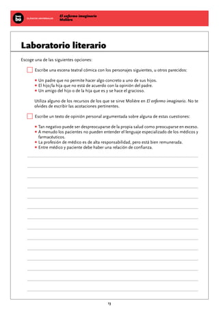 El enfermo imaginario
MolièreCLÁSICOS UNIVERSALES
13
Laboratorio literario
Escoge una de las siguientes opciones:
Escribe una escena teatral cómica con los personajes siguientes, u otros parecidos:
•Un padre que no permite hacer algo concreto a uno de sus hijos.
•El hijo/la hija que no está de acuerdo con la opinión del padre.
•Un amigo del hijo o de la hija que es y se hace el gracioso.
Utiliza alguno de los recursos de los que se sirve Molière en El enfermo imaginario. No te
olvides de escribir las acotaciones pertinentes.
Escribe un texto de opinión personal argumentada sobre alguna de estas cuestiones:
•Tan negativo puede ser despreocuparse de la propia salud como preocuparse en exceso.
•A menudo los pacientes no pueden entender el lenguaje especializado de los médicos y
farmacéuticos.
•La profesión de médico es de alta responsabilidad, pero está bien remunerada.
•Entre médico y paciente debe haber una relación de confianza.
 