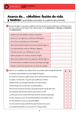 El enfermo imaginario
MolièreCLÁSICOS UNIVERSALES
14
V			 F
Acerca de... «Molière: fusión de vida
y teatro» (actividades asociadas al cuaderno documental)
Durante el siglo xvii hay gustos estéticos y formas de pensamiento diferentes. Clasifica las ideas
que hay a continuación según estén relacionadas con el preciosismo, el barroco, el clasicismo
o el cartesianismo.
Predomina el arte idealista, elitista e instructivo.
Se hace un uso ingenioso o artificioso del lenguaje.
El mundo y la naturaleza son mensurables.
Movimiento predominante en la primera mitad del siglo xvii.
El comportamiento social es refinado y elegante.
Filosofía racional, muy influida por la ciencia.
Estética basada en lo confuso, excesivo, fingido.
Movimiento predominante en la segunda mitad del siglo xvii.
En teatro hay tres unidades: de acción, de tiempo y de lugar.
El género teatral crea apariencias con forma de realidad.
Indica si son verdaderos (V) o falsos (F) los enunciados sobre la biografía del autor.
El nombre real de Molière era Jean-Baptiste Poquelin.					
El seudónimo proviene, según parece, de un político famoso de la época.		
Su padre, comerciante, no quería que se dedicara al teatro.				
Molière fundó una compañía llamada «El Ilustre Teatro».				
El dramaturgo fue a prisión por una pelea pública.					
Recorrió las provincias francesas actuando durante más de diez años. 		
Por mediación del hermano del rey, actuó ante Luis XIII.				
La obra que le hizo triunfar definitivamente fue El doctor enamorado.			
El autor empezó a crear las comedias-ballet para complacer al rey.			
En 1662 Molière se casó con Armande Béjart.						
El rey lo nombró responsable de los divertimentos de la corte.				
La compañía de Molière se convirtió en la Troupe del Rey.				
A
B
 