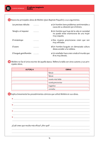 El enfermo imaginario
MolièreCLÁSICOS UNIVERSALES
15
Asocia las principales obras de Molière (Jean-Baptiste Poquelin) a sus argumentos.
Las preciosas ridículas	 			 a Un hombre tiene problemas sentimentales a
causa de su obsesión por el dinero.
Tartufo o el impostor	 			 b Un hombre que huye de la vida en sociedad
no puede evitar enamorarse de una mujer
muy coqueta.
El misántropo	 	 			 c Dos mujeres provincianas creen que son
muy refinadas.
El avaro		 	 			 d Un hombre burgués sin demasiada cultura
desea acceder a la nobleza.
El burgués gentilhombre	 			 e Un estafador hace creer a todo el mundo que
él es muy devoto.
Molière no fue el único escritor de aquella época. Rellena la tabla con otros autores y sus prin-
cipales obras.
AUTOR/-A OBRAS
fábula:
fábula:
novela más leída:
novelapreciosista:
tragedias:
comedia:
Explica brevemente los procedimientos cómicos que utilizó Molière en sus obras.
•
•
•
•
¿Cuál crees que resulta más eficaz? ¿Por qué?
C
D
E
 