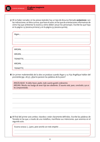 El enfermo imaginario
MolièreCLÁSICOS UNIVERSALES
4
	7	Al no haber narrador, en las piezas teatrales hay un tipo de discurso llamado acotaciones: son
las indicaciones, en letra cursiva, que hace el autor, en las que da orientaciones informativas de
cómo hay que ambientar la escena y cómo deben actuar los personajes. Escribe las que haya
en la página 19 (escena primera) y en la página 35 (escena quinta).
Argan,...
Argan,
Argan,
Toinette,
Argan,
Toinette,
	8	Un primer malentendido de la obra se produce cuando Argan y su hija Angélique hablan del
prometido [pp. 28-31]. ¿Qué te parecen las palabras de la joven?
ANGÉLIQUE: Yo debo hacer, padre, todo cuanto gustéis ordenarme.
ARGAN: Mucho me huelgo de tener hija tan obediente. El asunto está, pues, concluido y ya os
he comprometido.
	9	Al final del primer acto ambos «bandos» están claramente definidos. Escribe las palabras de
Toinette en las que, a través de una metáfora, manifiesta sus intenciones, que veremos en el
segundo acto.
Escena octava: [...] pero, para servirla con más empeño
 