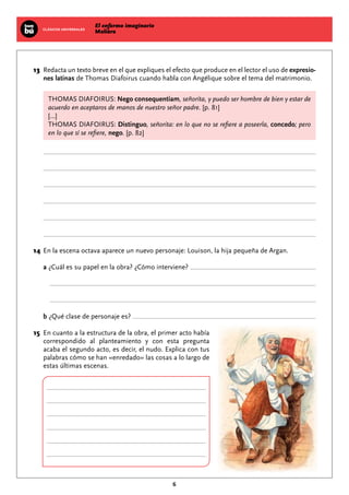 El enfermo imaginario
MolièreCLÁSICOS UNIVERSALES
6
	13	Redacta un texto breve en el que expliques el efecto que produce en el lector el uso de expresio-
nes latinas de Thomas Diafoirus cuando habla con Angélique sobre el tema del matrimonio.
THOMAS DIAFOIRUS: Nego consequentiam, señorita, y puedo ser hombre de bien y estar de
acuerdo en aceptaros de manos de nuestro señor padre. [p. 81]
[...]
THOMAS DIAFOIRUS: Distinguo, señorita: en lo que no se refiere a poseerla, concedo; pero
en lo que sí se refiere, nego. [p. 82]
	14	En la escena octava aparece un nuevo personaje: Louison, la hija pequeña de Argan.
a ¿Cuál es su papel en la obra? ¿Cómo interviene?
b ¿Qué clase de personaje es?
	15	En cuanto a la estructura de la obra, el primer acto había
correspondido al planteamiento y con esta pregunta
acaba el segundo acto, es decir, el nudo. Explica con tus
palabras cómo se han «enredado» las cosas a lo largo de
estas últimas escenas.
 