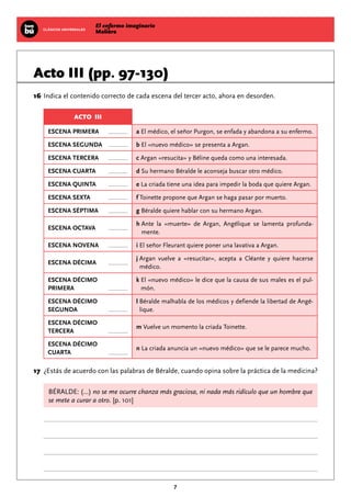 El enfermo imaginario
MolièreCLÁSICOS UNIVERSALES
7
Acto III (pp. 97-130)
	16	Indica el contenido correcto de cada escena del tercer acto, ahora en desorden.
ACTO III
ESCENA PRIMERA a El médico, el señor Purgon, se enfada y abandona a su enfermo.
ESCENA SEGUNDA b El «nuevo médico» se presenta a Argan.
ESCENA TERCERA c Argan «resucita» y Béline queda como una interesada.
ESCENA CUARTA d Su hermano Béralde le aconseja buscar otro médico.
ESCENA QUINTA e La criada tiene una idea para impedir la boda que quiere Argan.
ESCENA SEXTA f Toinette propone que Argan se haga pasar por muerto.
ESCENA SÉPTIMA g Béralde quiere hablar con su hermano Argan.
ESCENA OCTAVA
h Ante la «muerte» de Argan, Angélique se lamenta profunda-
mente.
ESCENA NOVENA i El señor Fleurant quiere poner una lavativa a Argan.
ESCENA DÉCIMA
j Argan vuelve a «resucitar», acepta a Cléante y quiere hacerse
médico.
ESCENA DÉCIMO
PRIMERA
k El «nuevo médico» le dice que la causa de sus males es el pul-
món.
ESCENA DÉCIMO
SEGUNDA
l Béralde malhabla de los médicos y defiende la libertad de Angé-
lique.
ESCENA DÉCIMO
TERCERA
m Vuelve un momento la criada Toinette.
ESCENA DÉCIMO
CUARTA
n La criada anuncia un «nuevo médico» que se le parece mucho.
	17	 ¿Estás de acuerdo con las palabras de Béralde, cuando opina sobre la práctica de la medicina?
BÉRALDE: (...) no se me ocurre chanza más graciosa, ni nada más ridículo que un hombre que
se mete a curar a otro. [p. 101]
 