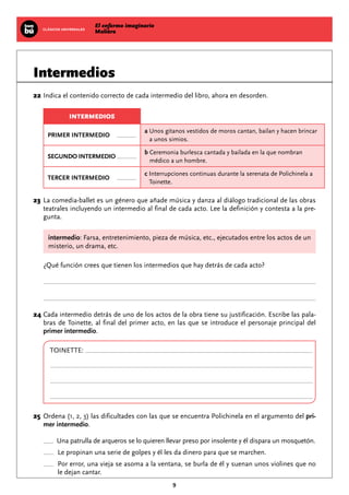 El enfermo imaginario
MolièreCLÁSICOS UNIVERSALES
9
Intermedios
	22	Indica el contenido correcto de cada intermedio del libro, ahora en desorden.
INTERMEDIOS
PRIMER INTERMEDIO
a Unos gitanos vestidos de moros cantan, bailan y hacen brincar
a unos simios.
SEGUNDO INTERMEDIO
b Ceremonia burlesca cantada y bailada en la que nombran
médico a un hombre.
TERCER INTERMEDIO
c Interrupciones continuas durante la serenata de Polichinela a
Toinette.
	23	La comedia-ballet es un género que añade música y danza al diálogo tradicional de las obras
teatrales incluyendo un intermedio al final de cada acto. Lee la definición y contesta a la pre-
gunta.
intermedio: Farsa, entretenimiento, pieza de música, etc., ejecutados entre los actos de un
misterio, un drama, etc.
¿Qué función crees que tienen los intermedios que hay detrás de cada acto?
	24	Cada intermedio detrás de uno de los actos de la obra tiene su justificación. Escribe las pala-
bras de Toinette, al final del primer acto, en las que se introduce el personaje principal del
primer intermedio.
TOINETTE:
	25	Ordena (1, 2, 3) las dificultades con las que se encuentra Polichinela en el argumento del pri-
mer intermedio.
Una patrulla de arqueros se lo quieren llevar preso por insolente y él dispara un mosquetón.
Le propinan una serie de golpes y él les da dinero para que se marchen.
Por error, una vieja se asoma a la ventana, se burla de él y suenan unos violines que no
le dejan cantar.
 