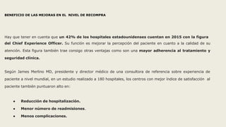 BENEFICIO DE LAS MEJORAS EN EL NIVEL DE RECOMPRA
Hay que tener en cuenta que un 42% de los hospitales estadounidenses cuentan en 2015 con la figura
del Chief Experience Officer. Su función es mejorar la percepción del paciente en cuanto a la calidad de su
atención. Esta figura también trae consigo otras ventajas como son una mayor adherencia al tratamiento y
seguridad clínica.
Según James Merlino MD, presidente y director médico de una consultora de referencia sobre experiencia de
paciente a nivel mundial, en un estudio realizado a 180 hospitales, los centros con mejor índice de satisfacción al
paciente también puntuaron alto en:
● Reducción de hospitalización.
● Menor número de readmisiones.
● Menos complicaciones.
 