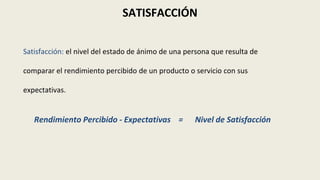 SATISFACCIÓN
Satisfacción: el nivel del estado de ánimo de una persona que resulta de
comparar el rendimiento percibido de un producto o servicio con sus
expectativas.
Rendimiento Percibido - Expectativas = Nivel de Satisfacción
 