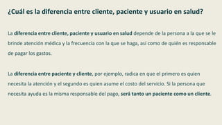 ¿Cuál es la diferencia entre cliente, paciente y usuario en salud?
La diferencia entre cliente, paciente y usuario en salud depende de la persona a la que se le
brinde atención médica y la frecuencia con la que se haga, así como de quién es responsable
de pagar los gastos.
La diferencia entre paciente y cliente, por ejemplo, radica en que el primero es quien
necesita la atención y el segundo es quien asume el costo del servicio. Si la persona que
necesita ayuda es la misma responsable del pago, será tanto un paciente como un cliente.
 