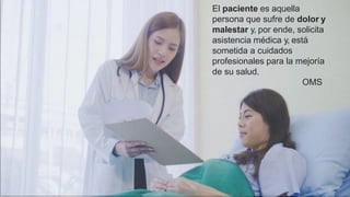 El paciente es aquella
persona que sufre de dolor y
malestar y, por ende, solicita
asistencia médica y, está
sometida a cuidados
profesionales para la mejoría
de su salud.
OMS
 