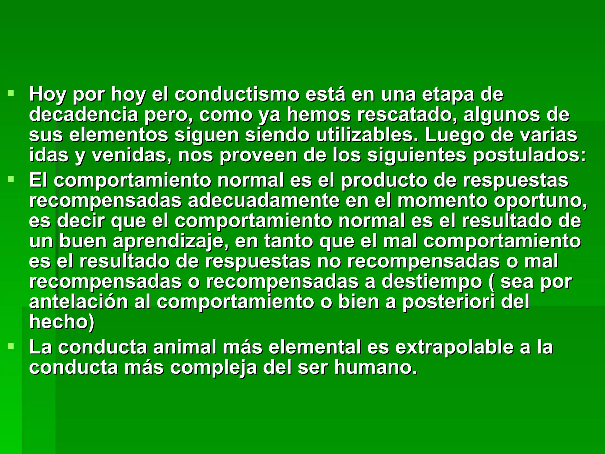 Hoy por hoy el conductismo está en una etapa de decadencia pero, como ya hemos rescatado, algunos de sus elementos siguen siendo utilizables. Luego de varias idas y venidas, nos proveen de los siguientes postulados: El comportamiento normal es el producto de respuestas recompensadas adecuadamente en el momento oportuno, es decir que el comportamiento normal es el resultado de un buen aprendizaje, en tanto que el mal comportamiento es el resultado de respuestas no recompensadas o mal recompensadas o recompensadas a destiempo ( sea por antelación al comportamiento o bien a posteriori del hecho)  La conducta animal más elemental es extrapolable a la conducta más compleja del ser humano. 