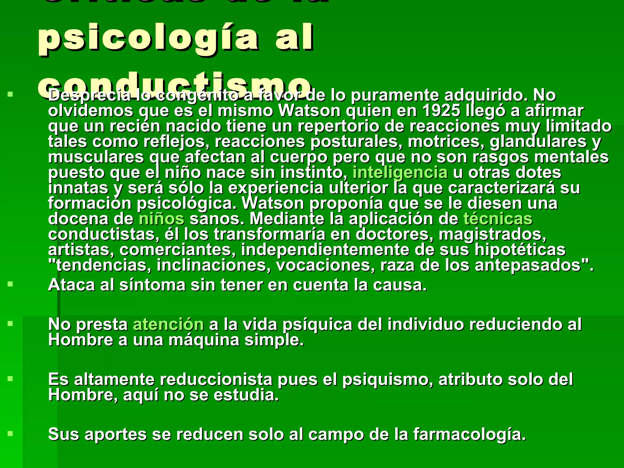 Críticas de la psicología al conductismo Desprecia lo congénito a favor de lo puramente adquirido. No olvidemos que es el mismo Watson quien en 1925 llegó a afirmar que un recién nacido tiene un repertorio de reacciones muy limitado tales como reflejos, reacciones posturales, motrices, glandulares y musculares que afectan al cuerpo pero que no son rasgos mentales puesto que el niño nace sin instinto,  inteligencia  u otras dotes innatas y será sólo la experiencia ulterior la que caracterizará su formación psicológica. Watson proponía que se le diesen una docena de  niños  sanos. Mediante la aplicación de  técnicas  conductistas, él los transformaría en doctores, magistrados, artistas, comerciantes, independientemente de sus hipotéticas &quot;tendencias, inclinaciones, vocaciones, raza de los antepasados&quot;.  Ataca al síntoma sin tener en cuenta la causa.  No presta  atención  a la vida psíquica del individuo reduciendo al Hombre a una máquina simple.  Es altamente reduccionista pues el psiquismo, atributo solo del Hombre, aquí no se estudia.  Sus aportes se reducen solo al campo de la farmacología. 