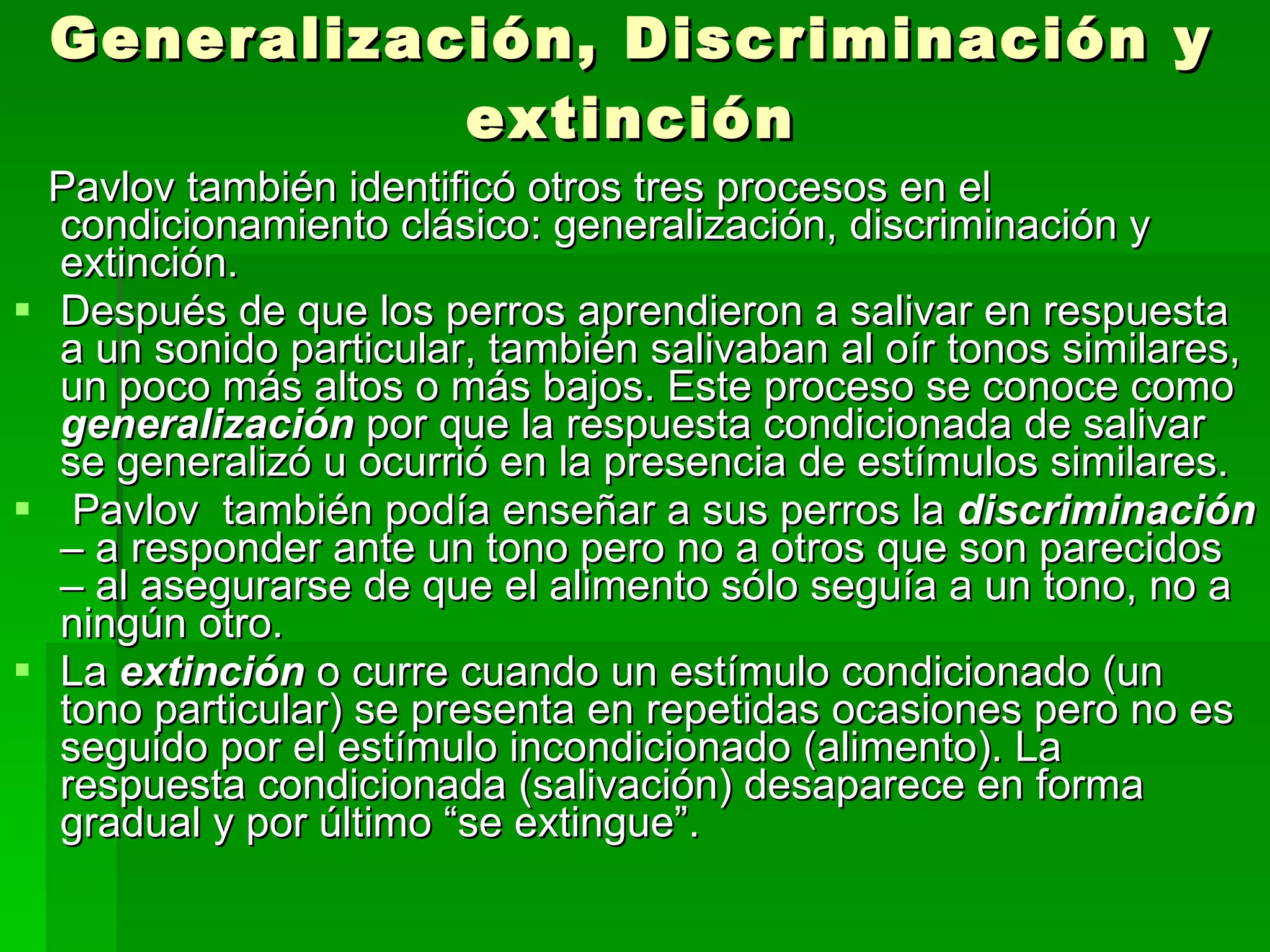 Generalización, Discriminación y extinción Pavlov también identificó otros tres procesos en el condicionamiento clásico: generalización, discriminación y extinción. Después de que los perros aprendieron a salivar en respuesta a un sonido particular, también salivaban al oír tonos similares, un poco más altos o más bajos. Este proceso se conoce como  generalización   por que la respuesta condicionada de salivar  se generalizó u ocurrió en la presencia de estímulos similares.  Pavlov  también podía enseñar a sus perros la  discriminación  – a responder ante un tono pero no a otros que son parecidos – al asegurarse de que el alimento sólo seguía a un tono, no a ningún otro. La  extinción  o curre cuando un estímulo condicionado (un tono particular) se presenta en repetidas ocasiones pero no es seguido por el estímulo incondicionado (alimento). La respuesta condicionada (salivación) desaparece en forma gradual y por último “se extingue”. 