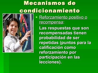 Mecanismos de condicionamiento Reforzamiento positivo o recompensa : Las respuestas que son recompensadas tienen probabilidad de ser repetidas (puntos para la calificación como reforzamiento por participación en las lecciones). 