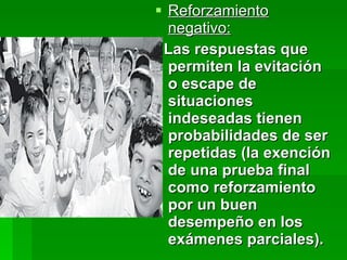 Reforzamiento negativo: Las respuestas que permiten la evitación o escape de situaciones indeseadas tienen probabilidades de ser repetidas (la exención de una prueba final como reforzamiento por un buen desempeño en los exámenes parciales). 