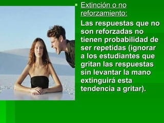 Extinción o no reforzamiento: Las respuestas que no son reforzadas no tienen probabilidad de ser repetidas (ignorar  a los estudiantes que gritan las respuestas sin levantar la mano extinguirá esta tendencia a gritar). 