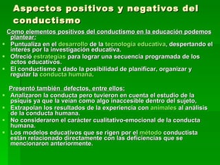 Aspectos positivos y negativos del conductismo Como elementos positivos del conductismo en la educación podemos plantear : Puntualiza en el  desarrollo  de la  tecnología educativa , despertando el interés por la investigación educativa.  Ofreció  estrategias  para lograr una secuencia programada de los actos educativos.  El conductismo a dado la posibilidad de planificar, organizar y regular la  conducta humana .  Presentó también  defectos, entre ellos: Analizaron la conducta pero tuvieron en cuenta el estudio de la psiquis ya que la veían como algo inaccesible dentro del sujeto,  Extrapolan los resultados de la experiencia con  animales  al análisis de la conducta humana.  No consideraron el carácter cualitativo-emocional de la conducta humana.  Los modelos educativos que se rigen por el  método  conductista están relacionado directamente con las deficiencias que se mencionaron anteriormente. 