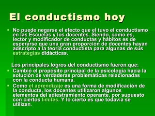 El conductismo hoy No puede negarse el efecto que el tuvo el conductismo en las Escuelas y los docentes. Siendo, como es, lector y modificador de conductas y hábitos es de esperarse que una gran proporción de docentes hayan adscripto a la teoría conductista para algunas de sus  estrategias  didácticas. Los principales logros del conductismo fueron que: Cambió el propósito principal de la psicología hacia la solución de verdaderas problemáticas relacionadas con la conducta humana.  Como  el aprendizaje  es una forma de modificación de la conducta, los docentes utilizaron algunos elementos del adiestramiento operante, por supuesto con ciertos  límites . Y lo cierto es que todavía se utilizan . 
