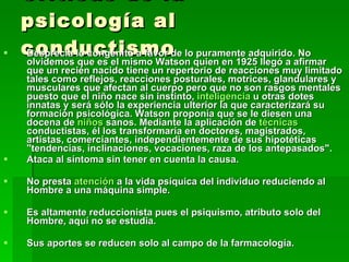 Críticas de la psicología al conductismo Desprecia lo congénito a favor de lo puramente adquirido. No olvidemos que es el mismo Watson quien en 1925 llegó a afirmar que un recién nacido tiene un repertorio de reacciones muy limitado tales como reflejos, reacciones posturales, motrices, glandulares y musculares que afectan al cuerpo pero que no son rasgos mentales puesto que el niño nace sin instinto,  inteligencia  u otras dotes innatas y será sólo la experiencia ulterior la que caracterizará su formación psicológica. Watson proponía que se le diesen una docena de  niños  sanos. Mediante la aplicación de  técnicas  conductistas, él los transformaría en doctores, magistrados, artistas, comerciantes, independientemente de sus hipotéticas "tendencias, inclinaciones, vocaciones, raza de los antepasados".  Ataca al síntoma sin tener en cuenta la causa.  No presta  atención  a la vida psíquica del individuo reduciendo al Hombre a una máquina simple.  Es altamente reduccionista pues el psiquismo, atributo solo del Hombre, aquí no se estudia.  Sus aportes se reducen solo al campo de la farmacología. 