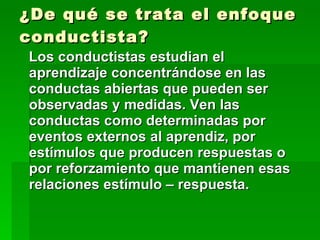 ¿De qué se trata el enfoque conductista? Los conductistas estudian el aprendizaje concentrándose en las conductas abiertas que pueden ser observadas y medidas. Ven las conductas como determinadas por eventos externos al aprendiz, por estímulos que producen respuestas o por reforzamiento que mantienen esas relaciones estímulo – respuesta. 