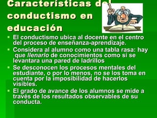 Características del conductismo en educación El conductismo ubica al docente en el centro  del proceso de enseñanza-aprendizaje.  Considera al alumno como una tabla rasa: hay  que  llenarlo  de conocimientos como si se levantara una pared de ladrillos Se desconocen los procesos mentales del estudiante, o por lo menos, no se los toma en cuenta por la imposibilidad de hacerlos visibles.  El grado de avance de los alumnos se mide a través de los resultados observables de su conducta.  