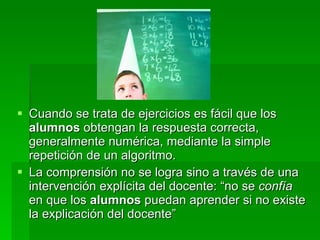 Cuando se trata de ejercicios es fácil que los  alumnos  obtengan la respuesta correcta, generalmente numérica, mediante la simple repetición de un algoritmo. La comprensión no se logra sino a través de una intervención explícita del docente: “no se  confía  en que los  alumnos  puedan aprender si no existe la explicación del docente” 