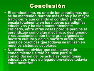 Conclusión El conductismo, es uno de los paradigmas que se ha mantenido durante más años y de mayor tradición. Y aún cuando el conductismo no encaja totalmente en los nuevos paradigmas educativos y ha sido constantemente criticado, entre otras cosas porque percibe al aprendizaje como algo mecánico, deshumano y reducccionista, aún tiene gran vigencia en nuestra cultura y deja a nuestro arbitrio una gama de prácticas que todavía se utilizan en muchos sistemas escolares.  No debemos olvidar que este cuerpo de conocimientos sirvió de base para la consolidación de los actuales paradigmas educativos y que su legado prevalece todavía entre nosotros.  