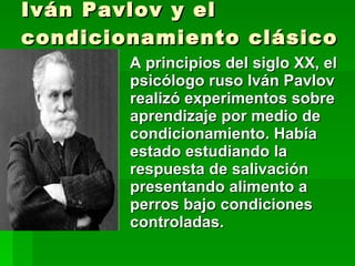 Iván Pavlov y el condicionamiento clásico A principios del siglo XX, el psicólogo ruso Iván Pavlov realizó experimentos sobre aprendizaje por medio de condicionamiento. Había estado estudiando la respuesta de salivación presentando alimento a perros bajo condiciones controladas. 