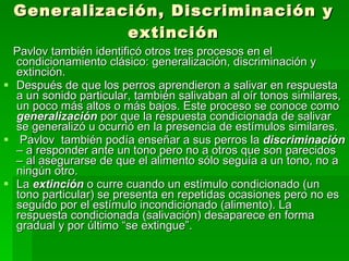 Generalización, Discriminación y extinción Pavlov también identificó otros tres procesos en el condicionamiento clásico: generalización, discriminación y extinción. Después de que los perros aprendieron a salivar en respuesta a un sonido particular, también salivaban al oír tonos similares, un poco más altos o más bajos. Este proceso se conoce como  generalización   por que la respuesta condicionada de salivar  se generalizó u ocurrió en la presencia de estímulos similares.  Pavlov  también podía enseñar a sus perros la  discriminación  – a responder ante un tono pero no a otros que son parecidos – al asegurarse de que el alimento sólo seguía a un tono, no a ningún otro. La  extinción  o curre cuando un estímulo condicionado (un tono particular) se presenta en repetidas ocasiones pero no es seguido por el estímulo incondicionado (alimento). La respuesta condicionada (salivación) desaparece en forma gradual y por último “se extingue”. 