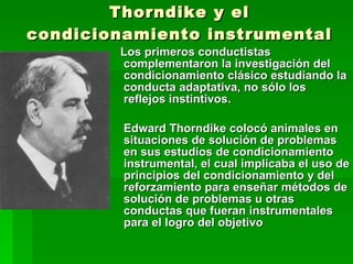 Thorndike y el condicionamiento instrumental Los primeros conductistas complementaron la investigación del condicionamiento clásico estudiando la conducta adaptativa, no sólo los reflejos instintivos.  Edward Thorndike colocó animales en situaciones de solución de problemas en sus estudios de condicionamiento instrumental, el cual implicaba el uso de principios del condicionamiento y del reforzamiento para enseñar métodos de solución de problemas u otras conductas que fueran instrumentales para el logro del objetivo 