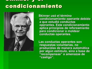 Skinner y el condicionamiento operante Skinner usó el término condicionamiento operante debido a que estudió conductas operantes. Este condicionamiento aplica principios de reforzamiento para condicionar o moldear conductas operantes.  Las conductas operantes son respuestas voluntarias, no producidas de manera automática por algún estímulo, sino a base de “recompensas” o amenazas de “castigo”. 