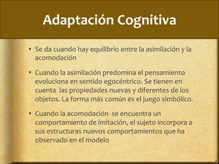 Adaptación	
  Cognitiva	
  
!  Se	
  da	
  cuando	
  hay	
  equilibrio	
  entre	
  la	
  asimilación	
  y	
  la	
  
acomodación	
  
!  Cuando	
  la	
  asimilación	
  predomina	
  el	
  pensamiento	
  
evoluciona	
  en	
  sentido	
  egocéntrico.	
  Se	
  tienen	
  en	
  
cuenta	
  	
  las	
  propiedades	
  nuevas	
  y	
  diferentes	
  de	
  los	
  
objetos.	
  La	
  forma	
  más	
  común	
  es	
  el	
  juego	
  simbólico.	
  
!  Cuando	
  la	
  acomodación	
  	
  se	
  encuentra	
  un	
  
comportamiento	
  de	
  imitación,	
  el	
  sujeto	
  incorpora	
  a	
  
sus	
  estructuras	
  nuevos	
  comportamientos	
  que	
  ha	
  
observado	
  en	
  el	
  modelo	
  
 