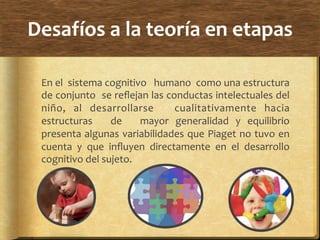 Desafíos	
  a	
  la	
  teoría	
  en	
  etapas	
  
En	
  el	
  	
  sistema	
  cognitivo	
  	
  	
  humano	
  	
  como	
  una	
  estructura	
  
de	
  conjunto	
  	
  se	
  reﬂejan	
  las	
  conductas	
  intelectuales	
  del	
  
niño,	
   al	
   desarrollarse	
   	
   cualitativamente	
   hacia	
  
estructuras	
   	
   de	
   	
   mayor	
   generalidad	
   y	
   equilibrio	
  
presenta	
  algunas	
  variabilidades	
  que	
  Piaget	
  no	
  tuvo	
  en	
  
cuenta	
   y	
   que	
   inﬂuyen	
   directamente	
   en	
   el	
   desarrollo	
  
cognitivo	
  del	
  sujeto.	
  	
  
 