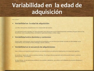 Variabilidad	
  en	
  	
  la	
  edad	
  de	
  
adquisición	
  
Piaget	
  no	
  considero:	
  	
  
•  Variabilidad	
  en	
  	
  la	
  edad	
  de	
  adquisición:	
  
-­‐  Los	
  niños	
  demuestran	
  competencias	
  en	
  la	
  comprensión	
  del	
  número.	
  
-­‐  Las	
  representaciones	
  mentales	
  son	
  más	
  avanzadas,	
  esto	
  relacionado	
  con	
  las	
  representaciones	
  mentales;	
  de	
  igual,	
  forma	
  en	
  los	
  
fenómenos	
  como	
  causalidad	
  física,	
  movimiento	
  o	
  gravedad	
  (Oakes	
  y	
  Cohen,	
  1995).	
  
•  Variabilidad	
  entre	
  dominios	
  y	
  contextos:	
  
-­‐  Staudt	
  (1980)	
  	
  demostraron	
  cómo	
  la	
  resolución	
  de	
  problemas	
  con	
  una	
  estructura	
  formal,	
  se	
  podía	
  no	
  sólo	
  trabajar	
  en	
  las	
  
matemáticas,	
  sino	
  también	
  en	
  física,	
  ﬁlología,	
  ciencias	
  políticas.	
  
•  Variabilidad	
  en	
  la	
  secuencia	
  de	
  adquisiciones:	
  
-­‐  Hace	
  	
  énfasis	
  en	
  la	
  importancia	
  del	
  contexto,	
  sus	
  características	
  son	
  elementos	
  importantes	
  en	
  el	
  desarrollo	
  cognitivo.	
  
-­‐  Se	
  concibe	
  el	
  	
  desarrollo	
  como	
  un	
  proceso	
  continuo	
  .	
  El	
  enfoque	
  del	
  procesamiento	
  de	
  la	
  información	
  intenta	
  	
  y	
  externa	
  
(estructurales	
  –	
  funcionales).	
  	
  
-­‐  Se	
  hace	
  énfasis	
  	
  en	
  las	
  estructuras	
  estáticas	
  y	
  sus	
  cambios	
  cualitativos	
  ,	
  por	
  ende	
  se	
  ven	
  reﬂejados	
  en	
  procesos	
  dinámicos	
  y	
  
cambios	
  continuos.	
  
-­‐	
  	
  	
  
 
