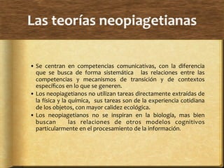 Las	
  teorías	
  neopiagetianas	
  
• Se	
   centran	
   en	
   competencias	
   comunicativas,	
   con	
   la	
   diferencia	
  
que	
   se	
   busca	
   de	
   forma	
   sistemática	
   	
   las	
   relaciones	
   entre	
   las	
  
competencias	
   y	
   mecanismos	
   de	
   transición	
   y	
   de	
   contextos	
  
especíﬁcos	
  en	
  lo	
  que	
  se	
  generen.	
  
• Los	
  neopiagetianos	
  no	
  utilizan	
  tareas	
  directamente	
  extraídas	
  de	
  
la	
  física	
  y	
  la	
  química,	
  	
  sus	
  tareas	
  son	
  de	
  la	
  experiencia	
  cotidiana	
  
de	
  los	
  objetos,	
  con	
  mayor	
  calidez	
  ecológica.	
  
• Los	
   neopiagetianos	
   no	
   se	
   inspiran	
   en	
   la	
   biología,	
   mas	
   bien	
  	
  
buscan	
   	
   las	
   relaciones	
   de	
   otros	
   modelos	
   cognitivos	
  
particularmente	
  en	
  el	
  procesamiento	
  de	
  la	
  información.	
  
 