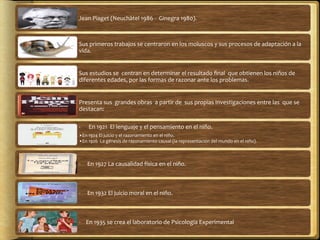 Jean	
  Piaget	
  (Neuchàtel	
  1986	
  -­‐	
  	
  Ginegra	
  1980).	
  
Sus	
  primeros	
  trabajos	
  se	
  centraron	
  en	
  los	
  moluscos	
  y	
  sus	
  procesos	
  de	
  adaptación	
  a	
  la	
  
vida.	
  
Sus	
  estudios	
  se	
  	
  centran	
  en	
  determinar	
  el	
  resultado	
  ﬁnal	
  	
  que	
  obtienen	
  los	
  niños	
  de	
  
diferentes	
  edades,	
  por	
  las	
  formas	
  de	
  razonar	
  ante	
  los	
  problemas.	
  	
  
Presenta	
  sus	
  	
  grandes	
  obras	
  	
  a	
  partir	
  de	
  	
  sus	
  propias	
  investigaciones	
  entre	
  las	
  	
  que	
  se	
  
destacan:	
  	
  	
  
-­‐	
  	
  	
  	
  	
  	
  En	
  1921	
  	
  El	
  lenguaje	
  y	
  el	
  pensamiento	
  en	
  el	
  niño.	
  
• En	
  1924	
  El	
  juicio	
  y	
  el	
  razonamiento	
  en	
  el	
  niño.	
  
• En	
  1926	
  	
  La	
  génesis	
  de	
  razonamiento	
  causal	
  (la	
  representación	
  del	
  mundo	
  en	
  el	
  niño).	
  
-­‐	
  	
  	
  	
  	
  En	
  1927	
  La	
  causalidad	
  física	
  en	
  el	
  niño.	
  	
  
-­‐	
  	
  	
  	
  	
  En	
  1932	
  El	
  juicio	
  moral	
  en	
  el	
  niño.	
  
-­‐	
  	
  	
  	
  En	
  1935	
  se	
  crea	
  el	
  laboratorio	
  de	
  Psicología	
  Experimental	
  	
  
 