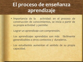 El	
  proceso	
  de	
  enseñanza	
  
aprendizaje	
  
!  Importancia	
   de	
   la	
   	
   actividad:	
   en	
   el	
   proceso	
   de	
  
construcción	
  de	
  conocimientos,	
  se	
  inicia	
  a	
  partir	
  de	
  
su	
  propia	
  actividad	
  	
  y	
  permite:	
  
-­‐  Lograr	
  un	
  aprendizaje	
  con	
  comprensión.	
  
-­‐  Los	
   aprendizajes	
   aprendidos	
   son	
   más	
   	
   fácilmente	
  
generalizables	
  a	
  otros	
  contextos	
  y	
  	
  duraderos.	
  
-­‐  Los	
   estudiantes	
   aumentan	
   el	
   sentido	
   de	
   su	
   propia	
  
capacidad.	
  
 