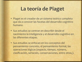 La	
  teoría	
  de	
  Piaget	
  
!  Piaget	
  es	
  el	
  creador	
  de	
  un	
  sistema	
  teórico	
  completo	
  
que	
  da	
  a	
  conocer	
  las	
  facetas	
  del	
  desarrollo	
  cognitivo	
  
humano.	
  
!  Sus	
  estudios	
  se	
  centran	
  en	
  describir	
  desde	
  el	
  
nacimiento	
  la	
  inteligencia	
  y	
  el	
  desarrollo	
  cognitivo	
  en	
  
las	
  diferentes	
  etapas.	
  
!  Sus	
  estudios	
  se	
  enfocan	
  en	
  los	
  conceptos	
  del	
  
pensamiento	
  concreto,	
  el	
  pensamiento	
  formal,	
  las	
  
operaciones	
  lógicas	
  (espacio,	
  tiempo,	
  número,	
  
clasiﬁcación,	
  seriación,	
  conservaciones,	
  entre	
  otras,).	
  	
  
 
