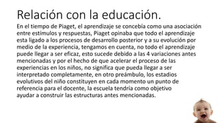 Relación con la educación.
En el tiempo de Piaget, el aprendizaje se concebía como una asociación
entre estímulos y respuestas, Piaget opinaba que todo el aprendizaje
esta ligado a los procesos de desarrollo posterior y a su evolución por
medio de la experiencia, tengamos en cuenta, no todo el aprendizaje
puede llegar a ser eficaz, esto sucede debido a las 4 variaciones antes
mencionadas y por el hecho de que acelerar el proceso de las
experiencias en los niños, no significa que pueda llegar a ser
interpretado completamente, en otro preámbulo, los estadios
evolutivos del niño constituyen en cada momento un punto de
referencia para el docente, la escuela tendría como objetivo
ayudar a construir las estructuras antes mencionadas.
 