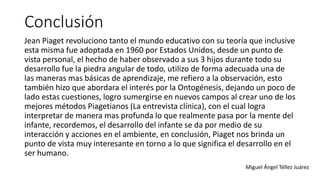 Conclusión
Jean Piaget revoluciono tanto el mundo educativo con su teoría que inclusive
esta misma fue adoptada en 1960 por Estados Unidos, desde un punto de
vista personal, el hecho de haber observado a sus 3 hijos durante todo su
desarrollo fue la piedra angular de todo, utilizo de forma adecuada una de
las maneras mas básicas de aprendizaje, me refiero a la observación, esto
también hizo que abordara el interés por la Ontogénesis, dejando un poco de
lado estas cuestiones, logro sumergirse en nuevos campos al crear uno de los
mejores métodos Piagetianos (La entrevista clínica), con el cual logra
interpretar de manera mas profunda lo que realmente pasa por la mente del
infante, recordemos, el desarrollo del infante se da por medio de su
interacción y acciones en el ambiente, en conclusión, Piaget nos brinda un
punto de vista muy interesante en torno a lo que significa el desarrollo en el
ser humano.
Miguel Ángel Téllez Juárez
 