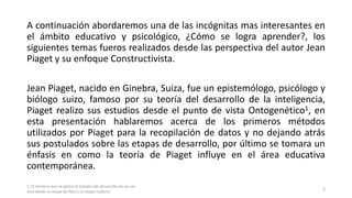 A continuación abordaremos una de las incógnitas mas interesantes en
el ámbito educativo y psicológico, ¿Cómo se logra aprender?, los
siguientes temas fueros realizados desde las perspectiva del autor Jean
Piaget y su enfoque Constructivista.
Jean Piaget, nacido en Ginebra, Suiza, fue un epistemólogo, psicólogo y
biólogo suizo, famoso por su teoría del desarrollo de la inteligencia,
Piaget realizo sus estudios desde el punto de vista Ontogenético1, en
esta presentación hablaremos acerca de los primeros métodos
utilizados por Piaget para la recopilación de datos y no dejando atrás
sus postulados sobre las etapas de desarrollo, por último se tomara un
énfasis en como la teoría de Piaget influye en el área educativa
contemporánea.
1. El termino que se aplica al estudio del desarrollo de un ser
vivo desde su etapa de feto a su etapa madura.
3
 