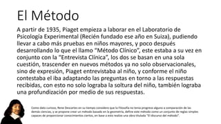 El Método
A partir de 1935, Piaget empieza a laborar en el Laboratorio de
Psicología Experimental (Recién fundado ese año en Suiza), pudiendo
llevar a cabo más pruebas en niños mayores, y poco después
desarrollando lo que el llamo “Método Clínico”, este estaba a su vez en
conjunto con la “Entrevista Clínica”, los dos se basan en una sola
cuestión, trascender en nuevos métodos ya no solo observacionales,
sino de expresión, Piaget entrevistaba al niño, y conforme el niño
contestaba el iba adaptando las preguntas en torno a las respuestas
recibidas, con esto no solo lograba la soltura del niño, también lograba
una profundización por medio de sus respuestas.
Como dato curioso, Rene Descartes en su tiempo considero que la Filosofía no tenia progreso alguno a comparación de las
demás ciencias, y se propone crear un método basado en la geometría, define este método como un conjunto de reglas simples
capaces de proporcionar conocimientos ciertos, en base a esto realizo una obra titulada “El discurso del método”.
 