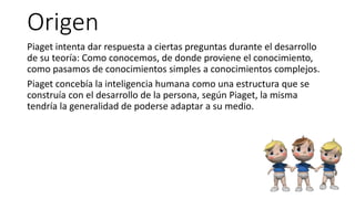 Origen
Piaget intenta dar respuesta a ciertas preguntas durante el desarrollo
de su teoría: Como conocemos, de donde proviene el conocimiento,
como pasamos de conocimientos simples a conocimientos complejos.
Piaget concebía la inteligencia humana como una estructura que se
construía con el desarrollo de la persona, según Piaget, la misma
tendría la generalidad de poderse adaptar a su medio.
 