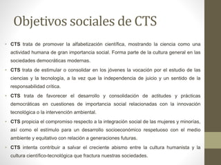 Objetivos sociales de CTS
• CTS trata de promover la alfabetización científica, mostrando la ciencia como una
actividad humana de gran importancia social. Forma parte de la cultura general en las
sociedades democráticas modernas.
• CTS trata de estimular o consolidar en los jóvenes la vocación por el estudio de las
ciencias y la tecnología, a la vez que la independencia de juicio y un sentido de la
responsabilidad crítica.
• CTS trata de favorecer el desarrollo y consolidación de actitudes y prácticas
democráticas en cuestiones de importancia social relacionadas con la innovación
tecnológica o la intervención ambiental.
• CTS propicia el compromiso respecto a la integración social de las mujeres y minorías,
así como el estímulo para un desarrollo socioeconómico respetuoso con el medio
ambiente y equitativo con relación a generaciones futuras.
• CTS intenta contribuir a salvar el creciente abismo entre la cultura humanista y la
cultura científico-tecnológica que fractura nuestras sociedades.
 